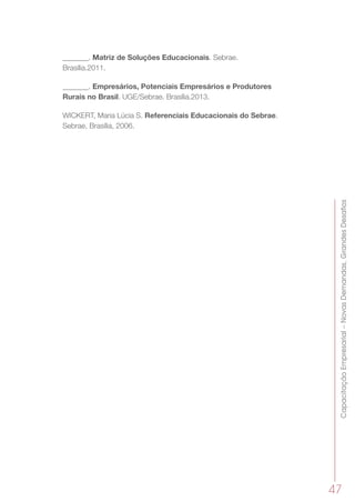 CapacitaçãoEmpresarial–NovasDemandas,GrandesDesafios
47
_______. Matriz de Soluções Educacionais. Sebrae.
Brasília.2011.
_______. Empresários, Potenciais Empresários e Produtores
Rurais no Brasil. UGE/Sebrae. Brasília.2013.
WICKERT, Maria Lúcia S. Referenciais Educacionais do Sebrae.
Sebrae, Brasília, 2006.
 