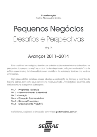 Esta coletânea tem o objetivo de estimular o debate sobre o desenvolvimento brasileiro na
perspectiva dos pequenos negócios, a partir de abordagens que privilegiam a reflexão teórica da
prática, conectando o debate acadêmico com o cotidiano da assistência técnica e dos serviços
empresariais.
Com duas edições temáticas anuais, abertas à colaboração de técnicos e gerentes do
Sistema Sebrae, bem como seus parceiros na iniciativa privada, universidades e governos, esta
coletânea reúne as seguintes publicações:
Vol. 1 – Programas Nacionais
Vol. 2 – Desenvolvimento Sustentável
Vol. 3 – Inovação
Vol. 4 – Educação Empreendedora
Vol. 5 – Serviços Financeiros
Vol. 6 – Encadeamento Produtivo
Comentários, sugestões e críticas são bem-vindos: pndp@sebrae.com.br.
Coordenação
Carlos Alberto dos Santos
Avanços 2011–2014
Vol. 7
Pequenos Negócios
Desafios e Perspectivas
 