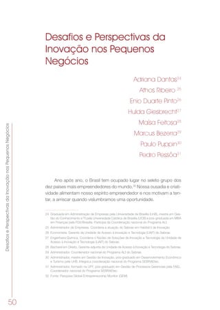 DesafiosePerspectivasdaInovaçãonosPequenosNegócios
50
Desafios e Perspectivas da
Inovação nos Pequenos
Negócios
Adriana Dantas24
Athos Ribeiro 25
Enio Duarte Pinto26
Hulda Giesbrecht27
Maísa Feitosa28
Marcus Bezerra29
Paulo Puppin30
Pedro Pessôa31
Ano após ano, o Brasil tem ocupado lugar no seleto grupo dos
dez países mais empreendedores do mundo.32
Nossa ousadia e criati-
vidade alimentam nosso espírito empreendedor e nos motivam a ten-
tar, a arriscar quando vislumbramos uma oportunidade.
24	 Graduada em Administração de Empresas pela Universidade de Brasília (UnB), mestre em Ges-
tão do Conhecimento e TI pela Universidade Católica de Brasília (UCB) e pós-graduada em MBA
em Finanças pela FGV/Brasília. Participa da Coordenação nacional do Programa ALI.
25	 Administrador de Empresas. Coordena a atuação do Sebrae em Habitat´s de Inovação
26	 Economista. Gerente da Unidade de Acesso à Inovação e Tecnologia (UAIT) do Sebrae.
27	 Engenheira Química. Coordena o Núcleo de Soluções de Inovação e Tecnologia da Unidade de
Acesso à Inovação e Tecnologia (UAIT) do Sebrae.
28	 Bacharel em Direito. Gerente-adjunta da Unidade de Acesso à Inovação e Tecnologia do Sebrae.
29	 Administrador. Coordenador nacional do Programa ALI do Sebrae.
30	 Administrador, mestre em Gestão da Inovação, pós-graduado em Desenvolvimento Econômico
e Turismo pela UnB. Integra a coordenação nacional do Programa SEBRAEtec.
31	 Administrador, formado na UFF; pós-graduado em Gestão de Processos Gerenciais pela FAEL.
Coordenador nacional do Programa SEBRAEtec.
32	 Fonte: Pesquisa Global Entrepreneurship Monitor (GEM).
 