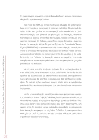 DesafiosePerspectivasdaInovaçãonosPequenosNegócios
52
to mais simples o negócio, mais imbricadas ficam as suas dimensões
de gestão e processo produtivo.
No início de 2011, as linhas mestras de atuação do Sistema Se-
brae em inovação e tecnologia já estavam definidas. O principal de-
safio, então, era ganhar escala no que já vinha sendo feito a partir
da consolidação das políticas de promoção da inovação, extensão
tecnológica e apoio a ambientes de inovação. Nesse sentido, os pro-
gramas nacionais do Sebrae, específicos dessa temática – Agentes
Locais de Inovação (ALI) e Programa Sebrae de Consultoria Tecno-
lógica (SEBRAEtec) – apresentavam-se como a opção natural para
iniciar o processo de expansão da atuação do Sebrae nesse campo.
As ações de ampliação do desenvolvimento de soluções e de forta-
lecimento dos habitats de inovação vieram em seguida, buscando
complementar essas ações prioritárias com a superação de gargalos
percebidos no mercado.
A principal medida adotada, todavia, foi a motivação dos ti-
mes estaduais para almejarem novos patamares, tanto de escala
quanto de qualificação do atendimento (baseado principalmente
na segmentação de clientes e atualização dos conteúdos oferta-
dos). As outras ações surtiriam pouco efeito sem a mobilização
prévia do Sebrae nos estados para que eles também se tornassem
inovadores.
Após uma redefinição estratégica dos seus programas e proje-
tos, associada a uma “injeção” de energia das pessoas envolvidas, a
Unidade de Acesso à Inovação e Tecnologia (UAIT) do Sebrae “mu-
dou a sua cara” e seu cartão de visita é seu bom desempenho. Em
quatro anos, foi possível tornar realidade a prioridade e o desafio de
levar inovação aos pequenos negócios. O Gráfico 1, que apresenta a
evolução da UAIT no período, em seu principal indicador, demonstra
o ganho de escala mencionado.
 
