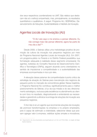 DesafiosePerspectivasdaInovaçãonosPequenosNegócios
54
dos seus respectivos coordenadores na UAIT. São relatos que desta-
cam não só o esforço empenhado, mas, principalmente, os resultados
quantitativos e qualitativos. A seguir: Programa ALI, SEBRAEtec, De-
senvolvimento de Soluções, Sustentabilidade e Habitats de Inovação.
Agentes Locais de Inovação (ALI)
“O ALI veio aqui e me ensinou a pensar diferente. Eu
não consigo mais não pensar diferente; agora faz parte do
meu dia a dia!”34
Desde 2008, o Sebrae utiliza uma metodologia proativa de pro-
moção da cultura da inovação nos pequenos negócios por meio
do Programa Nacional Agentes Locais de Inovação (ALI). Em 2007,
um programa-piloto no Paraná e no Distrito Federal possibilitou sua
formatação adequada à realidade desse segmento empresarial. Os
agentes, bolsistas do Conselho Nacional de Desenvolvimento Cien-
tífico e Tecnológico (CNPq), seguem atuando como orientadores no
sentido de impulsionar a competitividade e a sustentabilidade das
empresas acompanhadas in loco por eles.
A elevação desse patamar de competitividade é ponto crítico da
estratégia de atuação do Sebrae para manutenção dos negócios de
pequeno porte no mercado de concorrência global. Nessa trajetória,
o Programa Nacional ALI contribuiu significativamente para o melhor
posicionamento do Sebrae, à luz da sua missão e do seu direciona-
mento estratégico, na busca pela excelência no atendimento ao clien-
te com foco no resultado, diagnosticando e entendendo as necessi-
dades e garantindo a eficácia na entrega de soluções de inovação aos
pequenos negócios.
O ALI não é só um agente que recomenda soluções de inovação;
ele promove transformações na empresa e no próprio empresário,
pois é capaz de estimular a criatividade, selecionar ideias que pos-
sam agregar valor à empresa, viabilizar ações simples e inovadoras,
34	 Depoimento de uma empresária acompanhada por um ALI, em Porto Belo, na região de Itajaí,
Santa Catarina.
 