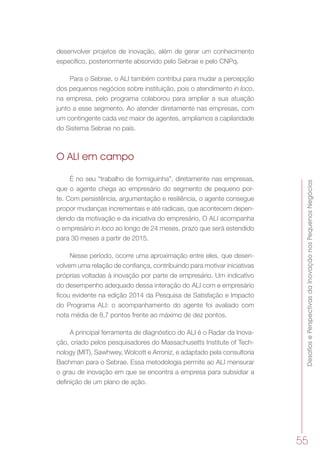 DesafiosePerspectivasdaInovaçãonosPequenosNegócios
55
desenvolver projetos de inovação, além de gerar um conhecimento
específico, posteriormente absorvido pelo Sebrae e pelo CNPq.
Para o Sebrae, o ALI também contribui para mudar a percepção
dos pequenos negócios sobre instituição, pois o atendimento in loco,
na empresa, pelo programa colaborou para ampliar a sua atuação
junto a esse segmento. Ao atender diretamente nas empresas, com
um contingente cada vez maior de agentes, ampliamos a capilaridade
do Sistema Sebrae no país.
O ALI em campo
É no seu “trabalho de formiguinha”, diretamente nas empresas,
que o agente chega ao empresário do segmento de pequeno por-
te. Com persistência, argumentação e resiliência, o agente consegue
propor mudanças incrementais e até radicais, que acontecem depen-
dendo da motivação e da iniciativa do empresário. O ALI acompanha
o empresário in loco ao longo de 24 meses, prazo que será estendido
para 30 meses a partir de 2015.
Nesse período, ocorre uma aproximação entre eles, que desen-
volvem uma relação de confiança, contribuindo para motivar iniciativas
próprias voltadas à inovação por parte de empresário. Um indicativo
do desempenho adequado dessa interação do ALI com e empresário
ficou evidente na edição 2014 da Pesquisa de Satisfação e Impacto
do Programa ALI: o acompanhamento do agente foi avaliado com
nota média de 8,7 pontos frente ao máximo de dez pontos.
A principal ferramenta de diagnóstico do ALI é o Radar da Inova-
ção, criado pelos pesquisadores do Massachusetts Institute of Tech-
nology (MIT), Sawhwey, Wolcott e Arroniz, e adaptado pela consultoria
Bachman para o Sebrae. Essa metodologia permite ao ALI mensurar
o grau de inovação em que se encontra a empresa para subsidiar a
definição de um plano de ação.
 