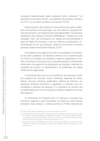 DesafiosePerspectivasdaInovaçãonosPequenosNegócios
58
inovações implementadas pelas empresas foram melhorias:35
no
atendimento ao cliente (76,9%); na qualidade de produtos e serviços
(74,7%); e no processo produtivo da empresa (72,8%).
Esses impactos são obtidos em decorrência das ações realiza-
das nas empresas acompanhadas, que vão desde as soluções Se-
brae de inovação e do Programa Nacional Sebrae Mais36
aos serviços
viabilizados pelo Programa Nacional SEBRAEtec37
. Observa-se uma
aceitação maior dos empresários em relação às recomendações a
partir do Radar da Inovação, o que se confirma na propensão à re-
comendação do ALI que alcançou média de 8,9 pontos na mesma
pesquisa citada anteriormente (Sebrae, 2014).
Os resultados do programa não são só quantitativos; há também
os de ordem qualitativa. Os benefícios obtidos com a implementação
da cultura da inovação nos pequenos negócios ultrapassam a bar-
reira econômica e financeira, pois é possível perceber as benfeitorias
diariamente nos aspectos de participação de mercado, melhorias na
qualidade do produto, no aprendizado e na qualificação do capital
intelectual da organização.
A motivação para inovar é a concorrência. As empresas inovam
por exigência do mercado. Inovar, entretanto, depende de muitos
fatores: recursos humanos qualificados, políticas de estímulo, um
adequado ambiente econômico e regulatório, e interação com uni-
versidades e institutos de pesquisa. É o imperativo do aumento da
competitividade que torna a inovação um desafio instigante no mundo
dos negócios.
O combustível do Programa ALI é o estímulo à inovação nos
pequenos negócios e para reconhecer as ações por parte dessas
empresas nessa direção, o Sebrae promove o Prêmio Nacional de
35	 Dados da Pesquisa de Satisfação e Impacto do Programa ALI (2014).
36	 O Sebrae Mais possibilita implantar modelos avançados de gestão empresarial, ampliar sua rede
de contatos, implantar estratégias para estimular a inovação na sua empresa, analisar os aspec-
tos fundamentais da gestão financeira e melhorar o processo de tomada de decisões gerenciais.
Para mais informações acessar: http://www.sebraemais.com.br.
37	 Programa Nacional do SEBRAEtec que oferece serviços especializados e customizados para
implementar soluções de tecnologia e inovação nas empresas. Veja mais detalhes em: www.
sebrae.com.br.
 