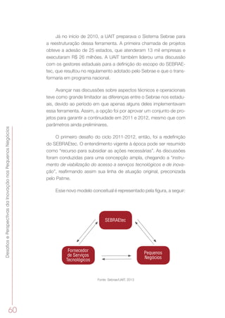 DesafiosePerspectivasdaInovaçãonosPequenosNegócios
60
Já no início de 2010, a UAIT preparava o Sistema Sebrae para
a reestruturação dessa ferramenta. A primeira chamada de projetos
obteve a adesão de 25 estados, que atenderam 13 mil empresas e
executaram R$ 26 milhões. A UAIT também liderou uma discussão
com os gestores estaduais para a definição do escopo do SEBRAE-
tec, que resultou no regulamento adotado pelo Sebrae e que o trans-
formaria em programa nacional.
Avançar nas discussões sobre aspectos técnicos e operacionais
teve como grande limitador as diferenças entre o Sebrae nos estadu-
ais, devido ao período em que apenas alguns deles implementavam
essa ferramenta. Assim, a opção foi por aprovar um conjunto de pro-
jetos para garantir a continuidade em 2011 e 2012, mesmo que com
parâmetros ainda preliminares.
O primeiro desafio do ciclo 2011-2012, então, foi a redefinição
do SEBRAEtec. O entendimento vigente à época pode ser resumido
como “recurso para subsidiar as ações necessárias”. As discussões
foram conduzidas para uma concepção ampla, chegando a “instru-
mento de viabilização do acesso a serviços tecnológicos e de inova-
ção”, reafirmando assim sua linha de atuação original, preconizada
pelo Patme.
Esse novo modelo conceitual é representado pela figura, a seguir:
SEBRAEtec
Fornecedor
de Serviços
Tecnológicos
Pequenos
Negócios
Fonte: Sebrae/UAIT, 2013
 