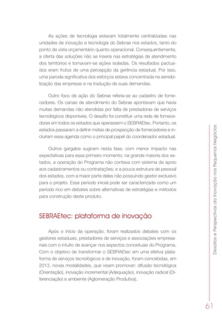 DesafiosePerspectivasdaInovaçãonosPequenosNegócios
61
As ações de tecnologia estavam totalmente centralizadas nas
unidades de inovação e tecnologia do Sebrae nos estados, tanto do
ponto de vista orçamentário quanto operacional. Consequentemente,
a oferta das soluções não se inseria nas estratégias de atendimento
dos territórios e tornavam-se ações isoladas. Os resultados pactua-
dos eram frutos de uma percepção da gerência estadual. Por isso,
uma parcela significativa dos esforços estava concentrada na sensibi-
lização das empresas e na tradução de suas demandas.
Outro foco de ação do Sebrae referia-se ao cadastro de forne-
cedores. Os canais de atendimento do Sebrae apontavam que havia
muitas demandas não atendidas por falta de prestadoras de serviços
tecnológicos disponíveis. O desafio foi constituir uma rede de fornece-
dores em todos os estados que operassem o SEBRAEtec. Portanto, os
estados passaram a definir metas de prospecção de fornecedores e in-
cluíram essa agenda como o principal papel do coordenador estadual.
Outros gargalos sugiram nesta fase, com menor impacto nas
expectativas para esse primeiro momento: na grande maioria dos es-
tados, a operação do Programa não contava com sistema de apoio
aos cadastramentos ou contratações; e a pouca estrutura de pessoal
dos estados, com a maior parte deles não possuindo gestor exclusivo
para o projeto. Esse período inicial pode ser caracterizado como um
período rico em debates sobre alternativas de estratégias e métodos
para construção deste produto.
SEBRAEtec: plataforma de inovação
Após o início da operação, foram realizados debates com os
gestores estaduais, prestadores de serviços e associações empresa-
riais com o intuito de avançar nos aspectos conceituais do Programa.
Com o objetivo de transformar o SEBRAEtec em uma efetiva plata-
forma de serviços tecnológicos e de inovação, foram concebidas, em
2013, novas modalidades, que visam promover: difusão tecnológica
(Orientação), inovação incremental (Adequação), inovação radical (Di-
ferenciação) e ambiente (Aglomeração Produtiva).
 