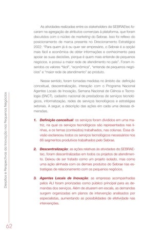 DesafiosePerspectivasdaInovaçãonosPequenosNegócios
62
As atividades realizadas entre os stakeholders do SEBRAEtec fo-
caram na agregação de atributos comerciais à plataforma, que foram
discutidos com o núcleo de marketing do Sebrae. Isso foi reflexo do
posicionamento de marca presente no Direcionamento Estratégico
2022: “Para quem já é ou quer ser empresário, o Sebrae é a opção
mais fácil e econômica de obter informações e conhecimento para
apoiar as suas decisões, porque é quem mais entende de pequenos
negócios, e possui a maior rede de atendimento no país”. Foram in-
seridos os valores “fácil”, “econômica”, “entende de pequenos negó-
cios” e “maior rede de atendimento” ao produto.
Nesse sentido, foram tomadas medidas no âmbito da: definição
conceitual, descentralização, interação com o Programa Nacional
Agentes Locais de Inovação, Semana Nacional de Ciência e Tecno-
logia (SNCT), cadastro nacional de prestadoras de serviços tecnoló-
gicos, informatização, redes de serviços tecnológicos e estratégias
setoriais. A seguir, a descrição das ações em cada uma dessas di-
mensões.
1.	 Definição conceitual: os serviços foram divididos em uma ma-
triz, na qual os serviços tecnológicos são representados nas li-
nhas, e os temas (conteúdos) trabalhados, nas colunas. Essa di-
visão esclareceu todos os serviços tecnológicos necessários nos
66 segmentos produtivos trabalhados pelo Sebrae.
2.	 Descentralização: as ações relativas às atividades do SEBRAE-
tec, foram descentralizadas em todos os projetos de atendimen-
to. Deixou de ser tratado como um projeto isolado, mas como
uma ação alinhada com os demais produtos do Sebrae nas es-
tratégias de relacionamento com os pequenos negócios.
3.	 Agentes Locais de Inovação: as empresas acompanhadas
pelos ALI foram priorizadas como público principal para as de-
mandas dos serviços. Além de atuarem em escala, as demandas
surgem organizadas em planos de intervenção analisados por
especialistas, aumentando as possibilidades de efetividade nas
intervenções.
 
