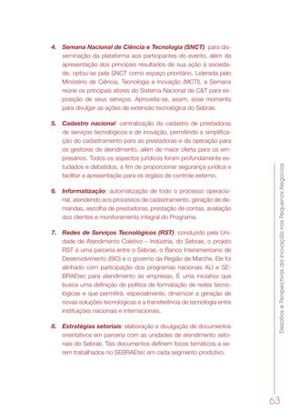 DesafiosePerspectivasdaInovaçãonosPequenosNegócios
63
4.	 Semana Nacional de Ciência e Tecnologia (SNCT): para dis-
seminação da plataforma aos participantes do evento, além da
apresentação dos principais resultados de sua ação à socieda-
de, optou-se pela SNCT como espaço prioritário. Liderada pelo
Ministério de Ciência, Tecnologia e Inovação (MCTI), a Semana
reúne os principais atores do Sistema Nacional de C&T para ex-
posição de seus serviços. Aproveita-se, assim, esse momento
para divulgar as ações de extensão tecnológica do Sebrae.
5.	 Cadastro nacional: centralização do cadastro de prestadoras
de serviços tecnológicos e de inovação, permitindo a simplifica-
ção do cadastramento para as prestadoras e da operação para
os gestores de atendimento, além de maior oferta para os em-
presários. Todos os aspectos jurídicos foram profundamente es-
tudados e debatidos, a fim de proporcionar segurança jurídica e
facilitar a apresentação para os órgãos de controle externo.
6.	 Informatização: automatização de todo o processo operacio-
nal, atendendo aos processos de cadastramento, geração de de-
mandas, escolha de prestadoras, prestação de contas, avaliação
dos clientes e monitoramento integral do Programa.
7.	 Redes de Serviços Tecnológicos (RST): conduzido pela Uni-
dade de Atendimento Coletivo – Indústria, do Sebrae, o projeto
RST é uma parceria entre o Sebrae, o Banco Interamericano de
Desenvolvimento (BID) e o governo da Região de Marche. Ele foi
alinhado com participação dos programas nacionais ALI e SE-
BRAEtec para atendimento às empresas. É uma iniciativa que
busca uma definição de política de formatação de redes tecno-
lógicas e que permitirá, especialmente, dinamizar a geração de
novas soluções tecnológicas e a transferência de tecnologia entre
instituições nacionais e internacionais.
8.	 Estratégias setoriais: elaboração e divulgação de documentos
orientativos em parceria com as unidades de atendimento seto-
riais do Sebrae. Tais documentos definem focos temáticos a se-
rem trabalhados no SEBRAEtec em cada segmento produtivo.
 