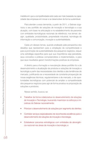 DesafiosePerspectivasdaInovaçãonosPequenosNegócios
68
medida em que a competitividade está cada vez mais baseada na capa-
cidade das empresas em inovar e se desenvolver de forma sustentável.
Para atender a essa demanda, a partir de 2011, o Sebrae orga-
nizou o seu portfólio de soluções de inovação e tecnologia e a sua
atuação, com base na articulação e no estabelecimento de parcerias
com entidades tecnológicas nacionais de referência, nos temas: de-
sign, qualidade, produtividade, propriedade industrial, tecnologia da
informação e comunicação, inovação e sustentabilidade.
Cada um desses temas, quando analisado pela perspectiva dos
desafios que representam para a ampliação da competitividade e
para a promoção da sustentabilidade dos pequenos negócios, requer
uma estratégia específica para que sua importância seja percebida,
seus conceitos e práticas compreendidos e implementados, e para
que seus resultados gerem transformações positivas às empresas.
A diretriz para a formação e manutenção desse portfólio foi a de
desenvolvimento e atualização de produtos e soluções de inovação e
tecnologia a partir das necessidades dos clientes e das tendências de
mercado, justificando-se a necessidade de constante prospecção de
novas exigências técnicas, regulamentares e de mercado, e de opor-
tunidades tecnológicas com potencial de ampliar a competitividade
dos pequenos negócios para agir de forma proativa na proposição de
soluções e produtos.
Nesse sentido, buscou-se:
•	 Trabalhar de forma colaborativa no desenvolvimento de soluções
de Inovação e Tecnologia, buscando maximizar os esforços e ini-
ciativas do Sebrae nacionalmente;
•	 Priorizar o desenvolvimento de soluções por segmento de clientes;
•	 Contratar serviços especializados de reconhecida excelência para o
desenvolvimento de soluções de inovação e tecnologia;
•	 Estabelecer parcerias estratégicas com entidades de abrangên-
cia nacional nas áreas de inovação e tecnologia; e
 