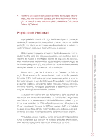 DesafiosePerspectivasdaInovaçãonosPequenosNegócios
69
•	 Facilitar a aplicação de soluções do portfólio de inovação e tecno-
logia junto ao Sebrae nos estados, por meio de ações de forma-
ção de multiplicadores realizadas pela Universidade Corporativa
Sebrae (UCSebrae).
Propriedade intelectual
A propriedade intelectual é peça fundamental para a promoção
da inovação nas empresas e nos países, uma vez que sem a devida
proteção dos ativos, as empresas são desestimuladas a realizar in-
vestimentos em pesquisa e desenvolvimento e a inovar.
O Sebrae sempre apoiou a implementação de ações de proprie-
dade industrial junto aos pequenos negócios, com destaque para o
registro de marcas e orientações acerca do depósito de patentes.
Mais recentemente, intensificou as ações de apoio na estruturação de
indicações geográficas (IG), mecanismo de proteção da notoriedade
de regiões vinculadas aos seus produtos e serviços.
Nesse sentido, em 2013 foi firmado um Convênio de Coope-
ração Técnica entre o Sebrae e o Instituto Nacional da Propriedade
Industrial (INPI), destinado a promover ações com vistas a um me-
lhor entendimento e uso do Sistema de Propriedade Industrial pelos
pequenos negócios, abrangendo ações relativas a marcas, patentes,
desenho industrial, indicações geográficas e disseminação de infor-
mações tecnológicas contidas em patentes.
A atuação do Sebrae tem sido fundamental para alavancar os
resultados em termos do crescimento do número de IG registradas
nos últimos anos, sendo que em 2011 o INPI havia reconhecido qua-
torze, e até setembro de 2014, o Brasil contava com 40 registros de
IG, um crescimento de cerca de 300% em número de IG chanceladas
no país. Desse total, 32 são reconhecidas como indicações de pro-
cedência e oito são reconhecidas como denominações de origem.
Vinculados a esses registros, temos cerca de 30 mil produtores
rurais e empresas que colocam no mercado produtos diferenciados,
com alto valor agregado e destinados a mercados de nicho.
 