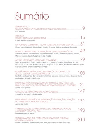 Sumário
APRESENTAÇÃO
NOVOS AVANÇOS NA TRAJETÓRIA DOS PEQUENOS NEGÓCIOS.............................. 9
Luiz Barretto
PREFÁCIO
TEORIA E PRÁTICA NO SISTEMA SEBRAE...............................................................15
Carlos Alberto dos Santos
CAPACITAÇÃO EMPRESARIAL – NOVAS DEMANDAS, GRANDES DESAFIOS.............31
Mirela Luiza Malvestiti, Olívia Mara Ribeiro Castro e Thelmy Arruda de Rezende
DESAFIOS E PERSPECTIVAS DA INOVAÇÃO NOS PEQUENOS NEGÓCIOS...............49
Adriana Dantas, Athos Ribeiro, Enio Duarte Pinto, Hulda Giesbrecht, Maísa Feitosa,
Marcus Bezerra, Paulo Puppin e Pedro Pessôa
ACESSO A MERCADOS, UM DESAFIO PERMANENTE............................................79
Dival Schmidt Filho, Eraldo Santos, Fernanda Silveira Carneiro, Ivan Tonet, Louise
Machado, Lúcio Pires, Patrícia Mayana Maynart Viana Souza, Paulo César Rezende de
Carvalho Alvim e Valéria Schneider Vidal
INCLUSÃO FINANCEIRA DOS PEQUENOS NEGÓCIOS POR MEIO DO
ACESSO E USO DE SERVIÇOS FINANCEIROS................................................... 103
Paulo César Rezende Carvalho Alvim, Patrícia Mayana Maynart Viana Souza e Maria
Auxiliadora Umbelino de Souza
ESTRATÉGIAS PARA O DESENVOLVIMENTO TERRITORIAL COM FOCO NOS
PEQUENOS NEGÓCIOS: TRAJETÓRIA E ABORDAGEM RECENTES DO SEBRAE... 121
André Silva Spínola
O DESAFIO DE ATENDER MILHÕES, COM QUALIDADE..................................... 147
Jaqueline Aparecida de Almeida
PLANEJAMENTO ESTRATÉGICO, SEGMENTAÇÃO E INOVAÇÃO – ATUAÇÃO
DO SEBRAE EM COMÉRCIO E SERVIÇOS....................................................... 171
Juarez de Paula
TRANSFORMAÇÕES NO MUNDO RURAL: DO ATENDIMENTO PONTUAL
À ESTRATÉGIA COMPARTILHADA..................................................................... 193
Ênio Queijada de Souza
TRANSFORMAÇÕES QUE FORTALECEM E DESAFIAM AS PEQUENAS
INDÚSTRIAS NO BRASIL.................................................................................. 213
Fausto Cassemiro, Francisca Pontes da Costa Aquino e Kelly Sanches
 