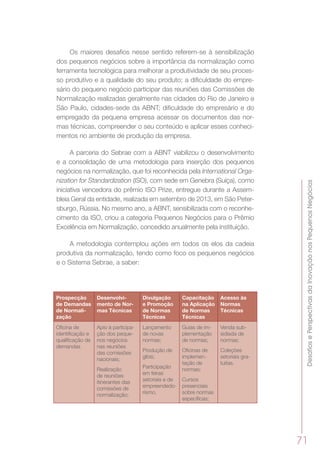 DesafiosePerspectivasdaInovaçãonosPequenosNegócios
71
Os maiores desafios nesse sentido referem-se à sensibilização
dos pequenos negócios sobre a importância da normalização como
ferramenta tecnológica para melhorar a produtividade de seu proces-
so produtivo e a qualidade do seu produto; a dificuldade do empre-
sário do pequeno negócio participar das reuniões das Comissões de
Normalização realizadas geralmente nas cidades do Rio de Janeiro e
São Paulo, cidades-sede da ABNT; dificuldade do empresário e do
empregado da pequena empresa acessar os documentos das nor-
mas técnicas, compreender o seu conteúdo e aplicar esses conheci-
mentos no ambiente de produção da empresa.
A parceria do Sebrae com a ABNT viabilizou o desenvolvimento
e a consolidação de uma metodologia para inserção dos pequenos
negócios na normalização, que foi reconhecida pela International Orga-
nization for Standardization (ISO), com sede em Genebra (Suíça), como
iniciativa vencedora do prêmio ISO Prize, entregue durante a Assem-
bleia Geral da entidade, realizada em setembro de 2013, em São Peter-
sburgo, Rússia. No mesmo ano, a ABNT, sensibilizada com o reconhe-
cimento da ISO, criou a categoria Pequenos Negócios para o Prêmio
Excelência em Normalização, concedido anualmente pela instituição.
A metodologia contemplou ações em todos os elos da cadeia
produtiva da normalização, tendo como foco os pequenos negócios
e o Sistema Sebrae, a saber:
Prospecção
de Demandas
de Normali-
zação
Desenvolvi-
mento de Nor-
mas Técnicas
Divulgação
e Promoção
de Normas
Técnicas
Capacitação
na Aplicação
de Normas
Técnicas
Acesso às
Normas
Técnicas
Oficina de
identificação e
qualificação de
demandas
Apio à participa-
ção dos peque-
nos negócios
nas reuniões
das comissões
nacionais;
Realização
de reuniões
itinerantes das
comissões de
normalização;
Lançamento
de novas
normas;
Produção de
gibis;
Participação
em feiras
setoriais e de
empreendedo-
rismo.
Guias de im-
plementação
de normas;
Oficinas de
implemen-
tação de
normas;
Cursos
presenciais
sobre normas
específicas;
Venda sub-
sidiada de
normas;
Coleções
setoriais gra-
tuitas.
 