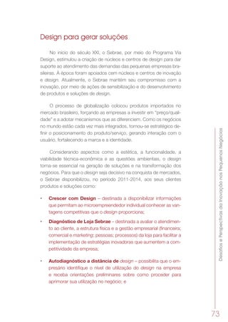 DesafiosePerspectivasdaInovaçãonosPequenosNegócios
73
Design para gerar soluções
No início do século XXI, o Sebrae, por meio do Programa Via
Design, estimulou a criação de núcleos e centros de design para dar
suporte ao atendimento das demandas das pequenas empresas bra-
sileiras. À época foram apoiados cem núcleos e centros de inovação
e design. Atualmente, o Sebrae mantém seu compromisso com a
inovação, por meio de ações de sensibilização e do desenvolvimento
de produtos e soluções de design.
O processo de globalização colocou produtos importados no
mercado brasileiro, forçando as empresas a investir em “preço/quali-
dade” e a adotar mecanismos que as diferenciem. Como os negócios
no mundo estão cada vez mais integrados, tornou-se estratégico de-
finir o posicionamento do produto/serviço, gerando interação com o
usuário, fortalecendo a marca e a identidade.
Considerando aspectos como a estética, a funcionalidade, a
viabilidade técnica-econômica e as questões ambientais, o design
torna-se essencial na geração de soluções e na transformação dos
negócios. Para que o design seja decisivo na conquista de mercados,
o Sebrae disponibilizou, no período 2011-2014, aos seus clientes
produtos e soluções como:
•	 Crescer com Design – destinada a disponibilizar informações
que permitam ao microempreendedor individual conhecer as van-
tagens competitivas que o design proporciona;
•	 Diagnóstico de Loja Sebrae – destinada a avaliar o atendimen-
to ao cliente, a estrutura física e a gestão empresarial (financeira;
comercial e marketing; pessoas; processos) da loja para facilitar a
implementação de estratégias inovadoras que aumentem a com-
petitividade da empresa;
•	 Autodiagnóstico a distância de design – possibilita que o em-
presário identifique o nível de utilização do design na empresa
e receba orientações preliminares sobre como proceder para
aprimorar sua utilização no negócio; e
 