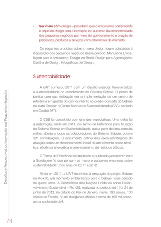 DesafiosePerspectivasdaInovaçãonosPequenosNegócios
74
•	 Ser mais com design – possibilita que o empresário compreenda
o papel do design para a inovação e o aumento da competitividade
dos pequenos negócios por meio do aprimoramento e criação de
processos, produtos e serviços com diferenciais de mercado.
Os seguintes produtos sobre o tema design foram colocados à
disposição dos pequenos negócios nesse período: Manual de Emba-
lagem para o Artesanato; Design no Brasil; Design para Agronegócio;
Cartilha de Design; Infográficos de Design.
Sustentabilidade
A UAIT começou 2011 com um desafio especial: transversalizar
a sustentabilidade no atendimento do Sistema Sebrae. O ponto de
partida para sua realização era a implementação de um centro de
referência em gestão do conhecimento no prédio-conceito do Sebrae
no Mato Grosso: o Centro Sebrae de Sustentabilidade (CSS), sediado
em Cuiabá (MT).
O CSS foi concebido com grandes expectativas. Uma delas foi
a elaboração, ainda em 2011, do Termo de Referência para Atuação
do Sistema Sebrae em Sustentabilidade, que a partir de uma consulta
online, aberta a todos os colaboradores do Sistema Sebrae, obteve
321 contribuições. O documento definiu dois eixos estratégicos de
atuação como um direcionamento inicial do atendimento nessa temá-
tica: eficiência energética e gerenciamento de resíduos sólidos.
O Termo de Referência foi impresso e publicado juntamente com
a Sondagem “o que pensam as micro e pequenas empresas sobre
sustentabilidade”, nos anos de 2011 e 2012.
Ainda em 2011, a UAIT deu início à execução do projeto Sebrae
na Rio+20, um momento emblemático para o Sebrae neste período
de quatro anos. A Conferência das Nações Unidades sobre Desen-
volvimento Sustentável – Rio+20, realizada no período de 13 a 24 de
junho de 2012, na cidade do Rio de Janeiro, reuniu 193 países, 130
chefes de Estado, 63 mil delegados oficiais e cerca de 150 mil pesso-
as da sociedade civil.
 