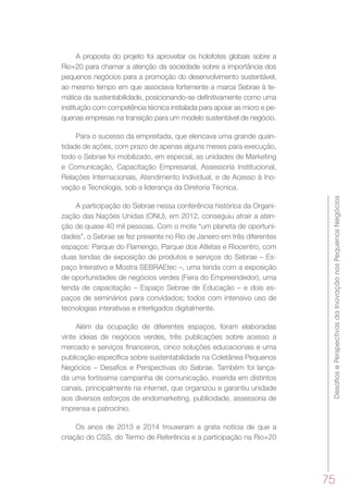 DesafiosePerspectivasdaInovaçãonosPequenosNegócios
75
A proposta do projeto foi aproveitar os holofotes globais sobre a
Rio+20 para chamar a atenção da sociedade sobre a importância dos
pequenos negócios para a promoção do desenvolvimento sustentável,
ao mesmo tempo em que associava fortemente a marca Sebrae à te-
mática da sustentabilidade, posicionando-se definitivamente como uma
instituição com competência técnica instalada para apoiar as micro e pe-
quenas empresas na transição para um modelo sustentável de negócio.
Para o sucesso da empreitada, que elencava uma grande quan-
tidade de ações, com prazo de apenas alguns meses para execução,
todo o Sebrae foi mobilizado, em especial, as unidades de Marketing
e Comunicação, Capacitação Empresarial, Assessoria Institucional,
Relações Internacionais, Atendimento Individual, e de Acesso à Ino-
vação e Tecnologia, sob a liderança da Diretoria Técnica.
A participação do Sebrae nessa conferência histórica da Organi-
zação das Nações Unidas (ONU), em 2012, conseguiu atrair a aten-
ção de quase 40 mil pessoas. Com o mote “um planeta de oportuni-
dades”, o Sebrae se fez presente no Rio de Janeiro em três diferentes
espaços: Parque do Flamengo, Parque dos Atletas e Riocentro, com
duas tendas de exposição de produtos e serviços do Sebrae – Es-
paço Interativo e Mostra SEBRAEtec –, uma tenda com a exposição
de oportunidades de negócios verdes (Feira do Empreendedor), uma
tenda de capacitação – Espaço Sebrae de Educação – e dois es-
paços de seminários para convidados; todos com intensivo uso de
tecnologias interativas e interligados digitalmente.
Além da ocupação de diferentes espaços, foram elaboradas
vinte ideias de negócios verdes, três publicações sobre acesso a
mercado e serviços financeiros, cinco soluções educacionais e uma
publicação específica sobre sustentabilidade na Coletânea Pequenos
Negócios – Desafios e Perspectivas do Sebrae. Também foi lança-
da uma fortíssima campanha de comunicação, inserida em distintos
canais, principalmente na internet, que organizou e garantiu unidade
aos diversos esforços de endomarketing, publicidade, assessoria de
imprensa e patrocínio.
Os anos de 2013 e 2014 trouxeram a grata notícia de que a
criação do CSS, do Termo de Referência e a participação na Rio+20
 