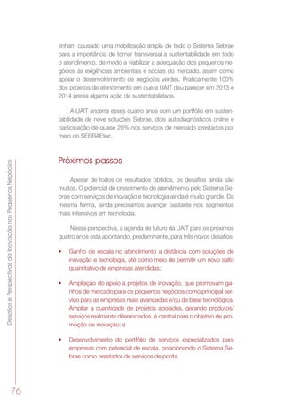 DesafiosePerspectivasdaInovaçãonosPequenosNegócios
76
tinham causado uma mobilização ampla de todo o Sistema Sebrae
para a importância de tornar transversal a sustentabilidade em todo
o atendimento, de modo a viabilizar a adequação dos pequenos ne-
gócios às exigências ambientais e sociais do mercado, assim como
apoiar o desenvolvimento de negócios verdes. Praticamente 100%
dos projetos de atendimento em que a UAIT deu parecer em 2013 e
2014 previa alguma ação de sustentabilidade.
A UAIT encerra esses quatro anos com um portfólio em susten-
tabilidade de nove soluções Sebrae, dois autodiagnósticos online e
participação de quase 20% nos serviços de mercado prestados por
meio do SEBRAEtec.
Próximos passos
Apesar de todos os resultados obtidos, os desafios ainda são
muitos. O potencial de crescimento do atendimento pelo Sistema Se-
brae com serviços de inovação e tecnologia ainda é muito grande. Da
mesma forma, ainda precisamos avançar bastante nos segmentos
mais intensivos em tecnologia.
Nessa perspectiva, a agenda de futuro da UAIT para os próximos
quatro anos está apontando, predominante, para três novos desafios:
•	 Ganho de escala no atendimento a distância com soluções de
inovação e tecnologia, até como meio de permitir um novo salto
quantitativo de empresas atendidas;
•	 Ampliação do apoio a projetos de inovação, que promovam ga-
nhos de mercado para os pequenos negócios como principal ser-
viço para as empresas mais avançadas e/ou de base tecnológica.
Ampliar a quantidade de projetos apoiados, gerando produtos/
serviços realmente diferenciados, é central para o objetivo de pro-
moção de inovação; e
•	 Desenvolvimento do portfólio de serviços especializados para
empresas com potencial de escala, posicionando o Sistema Se-
brae como prestador de serviços de ponta.
 