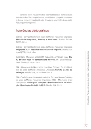 DesafiosePerspectivasdaInovaçãonosPequenosNegócios
77
Vencidos esses novos desafios e consolidadas as estratégias de
referência dos últimos quatro anos, acreditamos que posicionaremos
o Sebrae como principal instituição do país na promoção da inovação
nos pequenos negócios.
Referências bibliográficas
Sebrae – Serviço Brasileiro de apoio às Micro e Pequenas Empresas.
Manual de Programas, Projetos e Atividades. Brasília: Sebrae/
GEOR, 2014;
Sebrae – Serviço Brasileiro de apoio às Micro e Pequenas Empresas.
Programa ALI – pesquisa de satisfação e impacto. Brasília: Se-
brae/GEOR, 2014, julho;
SAWHNEY, Mohanbir; WOLCOTT, Robert C.; ARRONIZ, Inigo. The
12 different ways for companies to innovate. MIT Sloan Manage-
ment Review, p. 28-34, 2011;
CNI – Confederação Nacional da Indústria e Sebrae – Serviço Brasi-
leiro de apoio às Micro e Pequenas Empresas. Cartilha Gestão da
Inovação. Brasília: CNI, 2010, novembro; e
CNI – Confederação Nacional da Indústria, Sebrae – Serviço Brasileiro
de apoio às Micro e Pequenas Empresas e MBC – Movimento Brasil
Competitivo. Inovar para competir – Prêmio Nacional de Inova-
ção: Resultados Ciclo 2012/2013. Brasília: CNI, 2013.
 