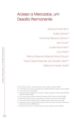 AcessoaMercados,umDesafioPermanente
80
Acesso a Mercados, um
Desafio Permanente
Dival Schmidt Filho38
Eraldo Santos39
Fernanda Silveira Carneiro40
Ivan Tonet41
Louise Machado42
Lúcio Pires43
Patrícia Mayana Maynart Viana Souza44
Paulo César Rezende de Carvalho Alvim45
Valéria Schneider Vidal46
38	 Economista, mestre em Administração pela UFBA. Analista do Sebrae/UAMSF
39	 Administrador de empresas, especialização em Marketing (ESPM). Analista do Sebrae/UAMSF
40	 Economista/UnB. Trainee/UAMSF
41	 Publicitário, MBA em Inteligência Competitiva e Gestão Estratégica de Mídia Digital/UPIS/AVM.
Analista do Sebrae/UAMSF
42	 Comunicação Social, MBA em Marketing Estratégico/ESPM. Analista do Sebrae/UAMSF.
43	 Matemática/UFBA, Advogado, pós-graduado em Finanças. Analista do Sebrae/UAMSF.
44	 Administradora/UFBA, especialização em Marketing/FGV, gerente-adjunta da UAMSF
45	 Engenheiro, mestre em Ciência da Informação, gerente da Unidade de Acesso a Mercados e
Serviços Financeiros (UAMSF)/Sebrae.
46	 Administradora, mestre em Administração pela UFRGS. Analista do Sebrae/UAMSF.
 