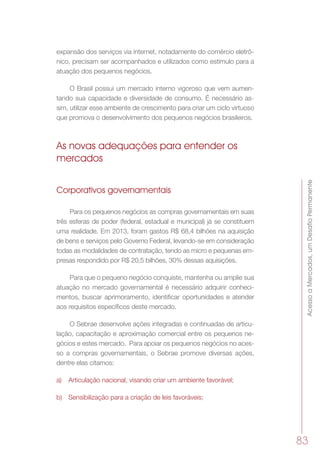 AcessoaMercados,umDesafioPermanente
83
expansão dos serviços via internet, notadamente do comércio eletrô-
nico, precisam ser acompanhados e utilizados como estímulo para a
atuação dos pequenos negócios.
O Brasil possui um mercado interno vigoroso que vem aumen-
tando sua capacidade e diversidade de consumo. É necessário as-
sim, utilizar esse ambiente de crescimento para criar um ciclo virtuoso
que promova o desenvolvimento dos pequenos negócios brasileiros.
As novas adequações para entender os
mercados
Corporativos governamentais
Para os pequenos negócios as compras governamentais em suas
três esferas de poder (federal, estadual e municipal) já se constituem
uma realidade. Em 2013, foram gastos R$ 68,4 bilhões na aquisição
de bens e serviços pelo Governo Federal, levando-se em consideração
todas as modalidades de contratação, tendo as micro e pequenas em-
presas respondido por R$ 20,5 bilhões, 30% dessas aquisições.
Para que o pequeno negócio conquiste, mantenha ou amplie sua
atuação no mercado governamental é necessário adquirir conheci-
mentos, buscar aprimoramento, identificar oportunidades e atender
aos requisitos específicos deste mercado.
O Sebrae desenvolve ações integradas e continuadas de articu-
lação, capacitação e aproximação comercial entre os pequenos ne-
gócios e estes mercado.  Para apoiar os pequenos negócios no aces-
so a compras governamentais, o Sebrae promove diversas ações,
dentre elas citamos:
a)	 Articulação nacional, visando criar um ambiente favorável;
b)	 Sensibilização para a criação de leis favoráveis;
 