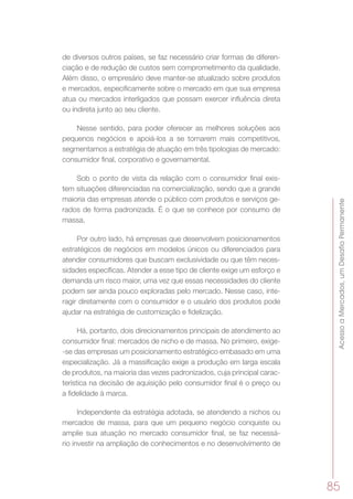 AcessoaMercados,umDesafioPermanente
85
de diversos outros países, se faz necessário criar formas de diferen-
ciação e de redução de custos sem comprometimento da qualidade.
Além disso, o empresário deve manter-se atualizado sobre produtos
e mercados, especificamente sobre o mercado em que sua empresa
atua ou mercados interligados que possam exercer influência direta
ou indireta junto ao seu cliente.
Nesse sentido, para poder oferecer as melhores soluções aos
pequenos negócios e apoiá-los a se tornarem mais competitivos,
segmentamos a estratégia de atuação em três tipologias de mercado:
consumidor final, corporativo e governamental.
Sob o ponto de vista da relação com o consumidor final exis-
tem situações diferenciadas na comercialização, sendo que a grande
maioria das empresas atende o público com produtos e serviços ge-
rados de forma padronizada. É o que se conhece por consumo de
massa.
Por outro lado, há empresas que desenvolvem posicionamentos
estratégicos de negócios em modelos únicos ou diferenciados para
atender consumidores que buscam exclusividade ou que têm neces-
sidades específicas. Atender a esse tipo de cliente exige um esforço e
demanda um risco maior, uma vez que essas necessidades do cliente
podem ser ainda pouco exploradas pelo mercado. Nesse caso, inte-
ragir diretamente com o consumidor e o usuário dos produtos pode
ajudar na estratégia de customização e fidelização.
Há, portanto, dois direcionamentos principais de atendimento ao
consumidor final: mercados de nicho e de massa. No primeiro, exige-
-se das empresas um posicionamento estratégico embasado em uma
especialização. Já a massificação exige a produção em larga escala
de produtos, na maioria das vezes padronizados, cuja principal carac-
terística na decisão de aquisição pelo consumidor final é o preço ou
a fidelidade à marca.
Independente da estratégia adotada, se atendendo a nichos ou
mercados de massa, para que um pequeno negócio conquiste ou
amplie sua atuação no mercado consumidor final, se faz necessá-
rio investir na ampliação de conhecimentos e no desenvolvimento de
 