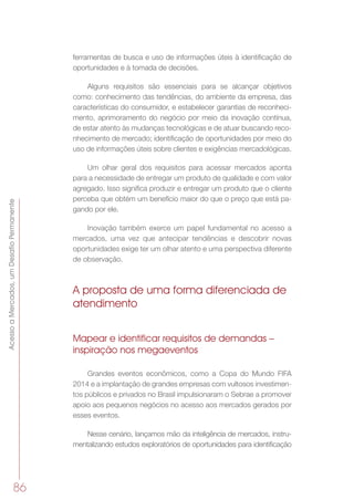 AcessoaMercados,umDesafioPermanente
86
ferramentas de busca e uso de informações úteis à identificação de
oportunidades e à tomada de decisões.
Alguns requisitos são essenciais para se alcançar objetivos
como: conhecimento das tendências, do ambiente da empresa, das
características do consumidor, e estabelecer garantias de reconheci-
mento, aprimoramento do negócio por meio da inovação contínua,
de estar atento às mudanças tecnológicas e de atuar buscando reco-
nhecimento de mercado; identificação de oportunidades por meio do
uso de informações úteis sobre clientes e exigências mercadológicas.
Um olhar geral dos requisitos para acessar mercados aponta
para a necessidade de entregar um produto de qualidade e com valor
agregado. Isso significa produzir e entregar um produto que o cliente
perceba que obtém um benefício maior do que o preço que está pa-
gando por ele.
Inovação também exerce um papel fundamental no acesso a
mercados, uma vez que antecipar tendências e descobrir novas
oportunidades exige ter um olhar atento e uma perspectiva diferente
de observação.
A proposta de uma forma diferenciada de
atendimento
Mapear e identificar requisitos de demandas –
inspiração nos megaeventos
Grandes eventos econômicos, como a Copa do Mundo FIFA
2014 e a implantação de grandes empresas com vultosos investimen-
tos públicos e privados no Brasil impulsionaram o Sebrae a promover
apoio aos pequenos negócios no acesso aos mercados gerados por
esses eventos.
Nesse cenário, lançamos mão da inteligência de mercados, instru-
mentalizando estudos exploratórios de oportunidades para identificação
 