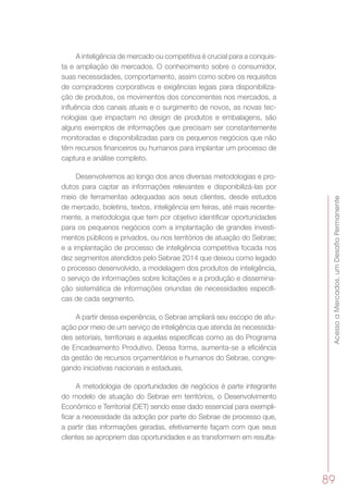 AcessoaMercados,umDesafioPermanente
89
A inteligência de mercado ou competitiva é crucial para a conquis-
ta e ampliação de mercados. O conhecimento sobre o consumidor,
suas necessidades, comportamento, assim como sobre os requisitos
de compradores corporativos e exigências legais para disponibiliza-
ção de produtos, os movimentos dos concorrentes nos mercados, a
influência dos canais atuais e o surgimento de novos, as novas tec-
nologias que impactam no design de produtos e embalagens, são
alguns exemplos de informações que precisam ser constantemente
monitoradas e disponibilizadas para os pequenos negócios que não
têm recursos financeiros ou humanos para implantar um processo de
captura e análise completo.
Desenvolvemos ao longo dos anos diversas metodologias e pro-
dutos para captar as informações relevantes e disponibilizá-las por
meio de ferramentas adequadas aos seus clientes, desde estudos
de mercado, boletins, textos, inteligência em feiras, até mais recente-
mente, a metodologia que tem por objetivo identificar oportunidades
para os pequenos negócios com a implantação de grandes investi-
mentos públicos e privados, ou nos territórios de atuação do Sebrae;
e a implantação de processo de inteligência competitiva focada nos
dez segmentos atendidos pelo Sebrae 2014 que deixou como legado
o processo desenvolvido, a modelagem dos produtos de inteligência,
o serviço de informações sobre licitações e a produção e dissemina-
ção sistemática de informações oriundas de necessidades especifi-
cas de cada segmento.
A partir dessa experiência, o Sebrae ampliará seu escopo de atu-
ação por meio de um serviço de inteligência que atenda às necessida-
des setoriais, territoriais e aquelas específicas como as do Programa
de Encadeamento Produtivo. Dessa forma, aumenta-se a eficiência
da gestão de recursos orçamentários e humanos do Sebrae, congre-
gando iniciativas nacionais e estaduais.
A metodologia de oportunidades de negócios é parte integrante
do modelo de atuação do Sebrae em territórios, o Desenvolvimento
Econômico e Territorial (DET) sendo esse dado essencial para exempli-
ficar a necessidade da adoção por parte do Sebrae de processo que,
a partir das informações geradas, efetivamente façam com que seus
clientes se apropriem das oportunidades e as transformem em resulta-
 