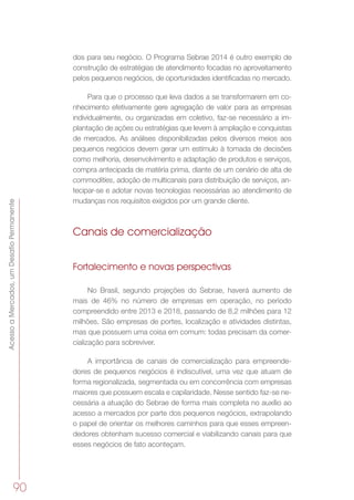 AcessoaMercados,umDesafioPermanente
90
dos para seu negócio. O Programa Sebrae 2014 é outro exemplo de
construção de estratégias de atendimento focadas no aproveitamento
pelos pequenos negócios, de oportunidades identificadas no mercado.
Para que o processo que leva dados a se transformarem em co-
nhecimento efetivamente gere agregação de valor para as empresas
individualmente, ou organizadas em coletivo, faz-se necessário a im-
plantação de ações ou estratégias que levem à ampliação e conquistas
de mercados. As análises disponibilizadas pelos diversos meios aos
pequenos negócios devem gerar um estímulo à tomada de decisões
como melhoria, desenvolvimento e adaptação de produtos e serviços,
compra antecipada de matéria prima, diante de um cenário de alta de
commodities, adoção de multicanais para distribuição de serviços, an-
tecipar-se e adotar novas tecnologias necessárias ao atendimento de
mudanças nos requisitos exigidos por um grande cliente.
Canais de comercialização
Fortalecimento e novas perspectivas
No Brasil, segundo projeções do Sebrae, haverá aumento de
mais de 46% no número de empresas em operação, no período
compreendido entre 2013 e 2018, passando de 8,2 milhões para 12
milhões. São empresas de portes, localização e atividades distintas,
mas que possuem uma coisa em comum: todas precisam da comer-
cialização para sobreviver.
A importância de canais de comercialização para empreende-
dores de pequenos negócios é indiscutível, uma vez que atuam de
forma regionalizada, segmentada ou em concorrência com empresas
maiores que possuem escala e capilaridade. Nesse sentido faz-se ne-
cessária a atuação do Sebrae de forma mais completa no auxílio ao
acesso a mercados por parte dos pequenos negócios, extrapolando
o papel de orientar os melhores caminhos para que esses empreen-
dedores obtenham sucesso comercial e viabilizando canais para que
esses negócios de fato aconteçam.
 