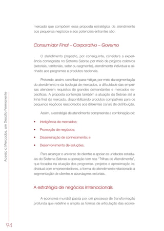 AcessoaMercados,umDesafioPermanente
94
mercado que compõem essa proposta estratégica de atendimento
aos pequenos negócios e aos potenciais entrantes são:
Consumidor Final – Corporativo – Governo
O atendimento proposto, por conseguinte, considera a experi-
ência consagrada no Sistema Sebrae por meio de projetos coletivos
(setoriais, territoriais, setor ou segmento), atendimento individual e ali-
nhado aos programas e produtos nacionais.
Pretende, assim, contribuir para mitigar, por meio da segmentação
do atendimento e da tipologia de mercados, a dificuldade das empre-
sas atenderem requisitos de grandes demandantes e mercados es-
pecíficos. A proposta contempla também a atuação do Sebrae até a
linha final do mercado, disponibilizando produtos compatíveis para os
pequenos negócios relacionados aos diferentes canais de distribuição.
Assim, a estratégia de atendimento compreende a combinação de:
•	 Inteligência de mercados;
•	 Promoção de negócios;
•	 Disseminação de conhecimento; e
•	 Desenvolvimento de soluções.
Para alcançar o universo de clientes e apoiar as unidades estadu-
ais do Sistema Sebrae a operação tem nas “Trilhas de Atendimento”,
que focadas na atuação dos programas, projetos e aproximação in-
dividual com empreendedores, a forma de atendimento relacionada à
segmentação de clientes e abordagens setoriais.
A estratégia de negócios internacionais
A economia mundial passa por um processo de transformação
profunda que redeﬁne e amplia as formas de articulação das econo-
 