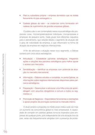 AcessoaMercados,umDesafioPermanente
96
•	 Filial ou subsidiária própria – empresa doméstica que se instala
fisicamente no país estrangeiro; e
•	 Cadeias globais de valor – se credenciar como fornecedor em
cadeias de suprimentos de grandes empresas globais.
O público-alvo a ser contemplado nessa nova estratégia são pro-
dutores rurais, microempreendedores individuais, microempresas e
empresas de pequeno porte. Cada grupo terá diferentes requisitos
para o atendimento, que variarão desde o segmento de atuação até
o grau de maturidade da empresa, o que influenciará na forma de
atuação da empresa em negócios internacionais.
A fim de estruturar a atuação nesse novo segmento, o Sebrae
contará com cinco eixos estratégicos:
•	 Articulação – Estabelecer parcerias estratégicas, integrando
ações e soluções dos parceiros estratégicos para melhor apoiar
o acesso aos mercados;
•	 Sensibilização – identificar as empresas com potencial de atua-
ção no mercado internacional;
•	 Informação – Elaborar estudos e consolidar, no portal Sebrae, as
informações sobre negócios internacionais disponíveis pelos par-
ceiros estratégicos;
•	 Preparação – Desenvolver e estruturar uma trilha única de apren-
dizagem com assuntos obrigatórios e comuns a todos os seg-
mentos; e
•	 Promoção de Negócios – Disponibilizar ferramentas e orientações
e apoiar projetos de promoção comercial no mercado interno.
O atual cenário e projeções no médio prazo indica cada vez mais
um aumento da concorrência global no meio empresarial. A capaci-
dade de competir em padrões globais torna-se imperativo para em-
presas de qualquer porte, pois independente de uma atuação fora do
país, estas são frequentemente atingidas com a presença de produ-
 