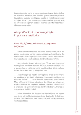 AcessoaMercados,umDesafioPermanente
97
tos/serviços estrangeiros em seu mercado de atuação dentro do Bra-
sil. A atuação do Sebrae tem, portanto, grande concentração na ar-
ticulação de parcerias estratégicas, criação de inteligência comercial
com foco em produtos e serviços e no desenvolvimento e aplicação
de soluções que suportem o acesso perene e sustentável dos nossos
clientes aos mercados.
A importância da mensuração de
impactos e resultados
A contribuição econômica dos pequenos
negócios
Estruturar indicadores dos resultados e como mensurar os im-
pactos econômico e financeiro decorrentes do apoio do Sistema Se-
brae aos pequenos negócios constitui-se em desafio para traduzir a
leitura da atuação e efetividade do atendimento desenvolvido.
A contribuição do valor adicionado ao PIB por parte dos peque-
nos negócios, em estudo realizado em 2014, alcançou cerca de 27%,
o que significa um salto expressivo considerando a última avaliação
datada da década de 80, que registrava 20%.
A estabilização da moeda, a elevação da renda, o crescimento
da população, a ampliação e facilitação do acesso ao crédito, a en-
trada das classes C, D e E no mercado de consumo, a Lei Geral da
Micro e Pequena Empresa, são alguns dos fatores que criaram um
entorno favorável aos pequenos negócios. Soma-se a esse quadro
a ampliação e o aprimoramento do atendimento Sebrae, levando ao
novo patamar de 27% do PIB.   
Assim estabelecer um processo de mensuração é um objetivo
que afirma a importância socioeconômica da atuação do Sebrae, a
partir da compreensão do valor investido no apoio às empresas e os
resultados obtidos.
 