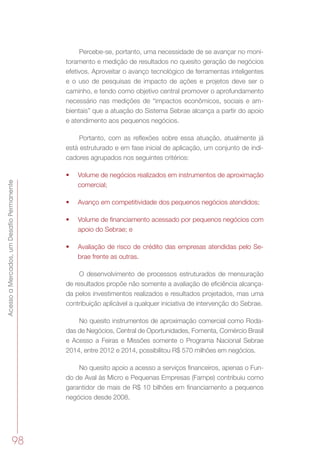 AcessoaMercados,umDesafioPermanente
98
Percebe-se, portanto, uma necessidade de se avançar no moni-
toramento e medição de resultados no quesito geração de negócios
efetivos. Aproveitar o avanço tecnológico de ferramentas inteligentes
e o uso de pesquisas de impacto de ações e projetos deve ser o
caminho, e tendo como objetivo central promover o aprofundamento
necessário nas medições de “impactos econômicos, sociais e am-
bientais” que a atuação do Sistema Sebrae alcança a partir do apoio
e atendimento aos pequenos negócios.
Portanto, com as reflexões sobre essa atuação, atualmente já
está estruturado e em fase inicial de aplicação, um conjunto de indi-
cadores agrupados nos seguintes critérios:
•	 Volume de negócios realizados em instrumentos de aproximação
comercial;
•	 Avanço em competitividade dos pequenos negócios atendidos;
•	 Volume de financiamento acessado por pequenos negócios com
apoio do Sebrae; e
•	 Avaliação de risco de crédito das empresas atendidas pelo Se-
brae frente as outras.
O desenvolvimento de processos estruturados de mensuração
de resultados propõe não somente a avaliação de eficiência alcança-
da pelos investimentos realizados e resultados projetados, mas uma
contribuição aplicável a qualquer iniciativa de intervenção do Sebrae.
No quesito instrumentos de aproximação comercial como Roda-
das de Negócios, Central de Oportunidades, Fomenta, Comércio Brasil
e Acesso a Feiras e Missões somente o Programa Nacional Sebrae
2014, entre 2012 e 2014, possibilitou R$ 570 milhões em negócios.
No quesito apoio a acesso a serviços financeiros, apenas o Fun-
do de Aval às Micro e Pequenas Empresas (Fampe) contribuiu como
garantidor de mais de R$ 10 bilhões em financiamento a pequenos
negócios desde 2008.
 