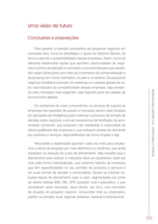 AcessoaMercados,umDesafioPermanente
99
Uma visão de futuro
Conclusões e proposições
Para garantir a inserção competitiva de pequenos negócios em
mercados-alvo, torna-se estratégico o apoio do Sistema Sebrae, de
forma a permitir a sustentabilidade dessas empresas. Assim, torna-se
relevante desenvolver ações que apontem oportunidades de negó-
cios e pontos de atenção no processo concorrencial para que resulta-
dos sejam alcançados por meio do incremento da comercialização e
da presença em novos mercados, no país e no exterior. Os pequenos
negócios brasileiros precisam ter presença em cadeias globais de va-
lor, real indicador da competitividade dessas empresas, seja venden-
do para mercados mais exigentes, seja fazendo parte de cadeias de
fornecimento globais.
Em ambientes de maior concorrência, os serviços de suporte às
empresas nas questões de acesso a mercados devem estar focados
em atividades de inteligência para melhorar o processo de tomada de
decisão sobre negócios, e em de mecanismos de facilitação da apro-
ximação comercial, que propiciem dar visibilidade à capacidade de
oferta qualificada das empresas e que indiquem janelas de demanda
por produtos e serviços, disponibilizados de forma simples e ágil.
Velocidade e objetividade apontam cada vez mais para ampliar-
mos a oferta de soluções por meio eletrônico e a distância, que ainda
impactam na redução do custo de atendimento. Vale ressaltar que o
atendimento para acesso a mercados deve se caracterizar cada vez
mais pela forma individualizada, pois estamos falando de empresas
que têm especificidades no seu portfólio de produtos e serviços e
em suas formas de atender e comercializar. Devem-se priorizar so-
luções típicas de atendimento caso a caso, segmentadas por porte
de cliente Sebrae (MEI, ME, EPP, produtor rural e pescador), e que
considerem seus mercados, seus cliente, seu foco, nos mercados
de atuação do pequeno negócio: consumidor final ou corporativo,
público ou privado, local, regional, estadual, nacional e internacional.
 