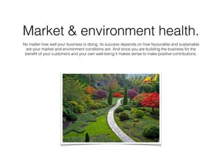 Market & environment health.
No matter how well your business is doing, its success depends on how favourable and sustainable
are your market and environment conditions are. And since you are building the business for the
beneﬁt of your customers and your own well-being it makes sense to make positive contributions.
 