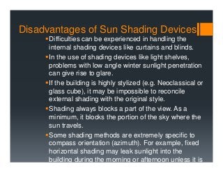Disadvantages of Sun Shading Devices
Difficulties can be experienced in handling the
internal shading devices like curtains and blinds.
In the use of shading devices like light shelves,
problems with low angle winter sunlight penetration
can give rise to glare.
If the building is highly stylized (e.g. Neoclassical or
glass cube), it may be impossible to reconcile
external shading with the original style.
Shading always blocks a part of the view. As a
minimum, it blocks the portion of the sky where the
sun travels.
Some shading methods are extremely specific to
compass orientation (azimuth). For example, fixed
horizontal shading may leak sunlight into the
building during the morning or afternoon unless it is
 