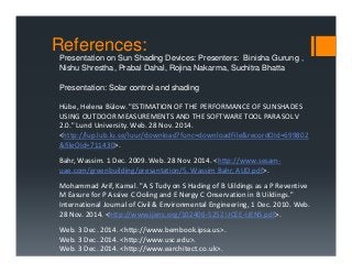 Presentation on Sun Shading Devices: Presenters: Binisha Gurung ,
Nishu Shrestha, Prabal Dahal, Rojina Nakarma, Suchitra Bhatta
Presentation: Solar control and shading
Hübe, Helena Bülow. "ESTIMATION OF THE PERFORMANCE OF SUNSHADES 
USING OUTDOOR MEASUREMENTS AND THE SOFTWARE TOOL PARASOL V 
2.0." Lund University. Web. 28 Nov. 2014. 
<http://lup.lub.lu.se/luur/download?func=downloadFile&recordOId=699802
&fileOId=711430>.
Bahr, Wassim. 1 Dec. 2009. Web. 28 Nov. 2014. <http://www.sesam‐
uae.com/greenbuilding/presantation/5. Wassim Bahr, AUD.pdf>.
Mohammad Arif, Kamal. "A S Tudy on S Hading of B Uildings as a P Reventive
M Easure for P Assive C Ooling and E Nergy C Onservation in B Uildings." 
International Journal of Civil & Environmental Engineering, 1 Dec. 2010. Web. 
28 Nov. 2014. <http://www.ijens.org/102406‐5252 IJCEE‐IJENS.pdf>.
Web. 3 Dec. 2014. <http://www.bembook.ipsa.us>.
Web. 3 Dec. 2014. <http://www.usc.edu>.
Web. 3 Dec. 2014. <http://www.earchitect.co.uk>.
References:
 