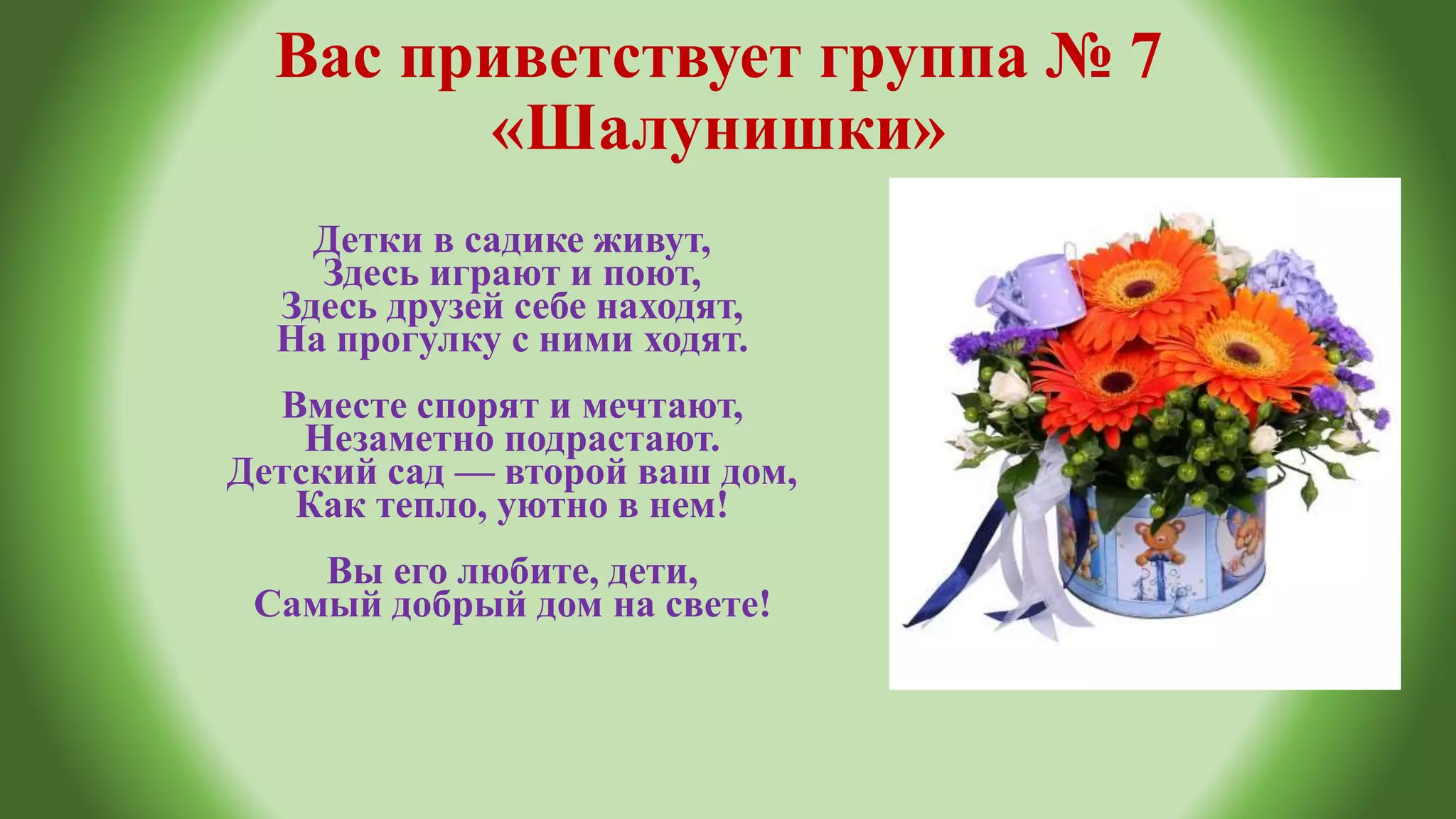 Вас приветствует группа № 7
«Шалунишки»
Детки в садике живут,
Здесь играют и поют,
Здесь друзей себе находят,
На прогулку с ними ходят.
Вместе спорят и мечтают,
Незаметно подрастают.
Детский сад — второй ваш дом,
Как тепло, уютно в нем!
Вы его любите, дети,
Самый добрый дом на свете!