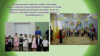 Музыкальные занятия любят малыши.
Здесь танцуют, развлекаются и играют от души.
Композиторов различных изучают дети тут.
Вместе с песней, вместе с пляской, вместе с
музыкой растут.