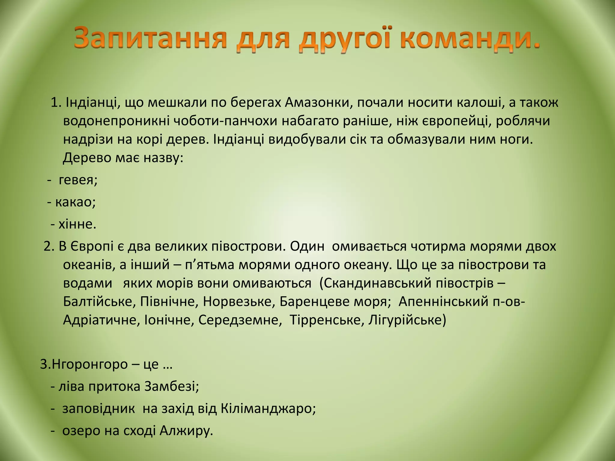 1. Індіанці, що мешкали по берегах Амазонки, почали носити калоші, а також
водонепроникні чоботи-панчохи набагато раніше, ніж європейці, роблячи
надрізи на корі дерев. Індіанці видобували сік та обмазували ним ноги.
Дерево має назву:
- гевея;
- какао;
- хінне.
2. В Європі є два великих півострови. Один омивається чотирма морями двох
океанів, а інший – п’ятьма морями одного океану. Що це за півострови та
водами яких морів вони омиваються (Скандинавський півострів –
Балтійське, Північне, Норвезьке, Баренцеве моря; Апеннінський п-ов-
Адріатичне, Іонічне, Середземне, Тірренське, Лігурійське)
3.Нгоронгоро – це …
- ліва притока Замбезі;
- заповідник на захід від Кіліманджаро;
- озеро на сході Алжиру.
 