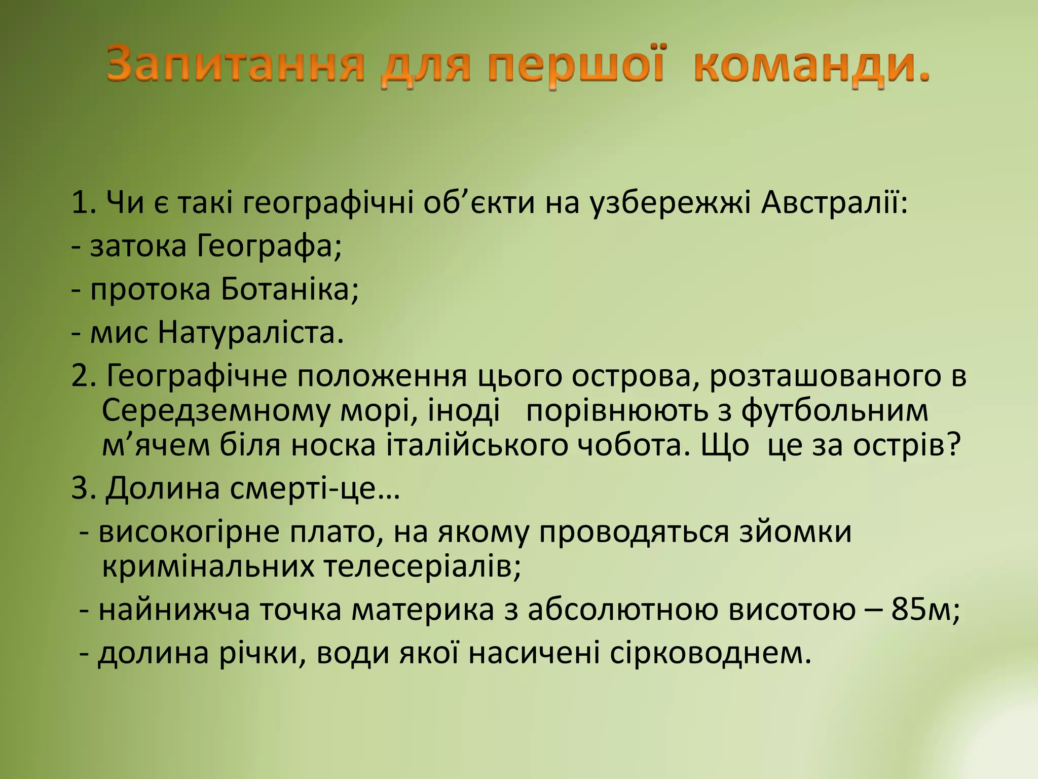 1. Чи є такі географічні об’єкти на узбережжі Австралії:
- затока Географа;
- протока Ботаніка;
- мис Натураліста.
2. Географічне положення цього острова, розташованого в
Середземному морі, іноді порівнюють з футбольним
м’ячем біля носка італійського чобота. Що це за острів?
3. Долина смерті-це…
- високогірне плато, на якому проводяться зйомки
кримінальних телесеріалів;
- найнижча точка материка з абсолютною висотою – 85м;
- долина річки, води якої насичені сірководнем.
 
