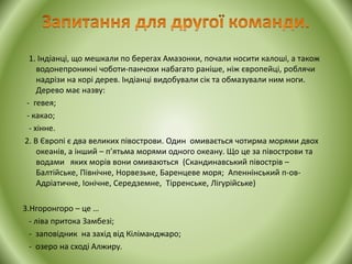 1. Індіанці, що мешкали по берегах Амазонки, почали носити калоші, а також
водонепроникні чоботи-панчохи набагато раніше, ніж європейці, роблячи
надрізи на корі дерев. Індіанці видобували сік та обмазували ним ноги.
Дерево має назву:
- гевея;
- какао;
- хінне.
2. В Європі є два великих півострови. Один омивається чотирма морями двох
океанів, а інший – п’ятьма морями одного океану. Що це за півострови та
водами яких морів вони омиваються (Скандинавський півострів –
Балтійське, Північне, Норвезьке, Баренцеве моря; Апеннінський п-ов-
Адріатичне, Іонічне, Середземне, Тірренське, Лігурійське)
3.Нгоронгоро – це …
- ліва притока Замбезі;
- заповідник на захід від Кіліманджаро;
- озеро на сході Алжиру.
 
