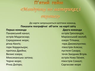 До карти запрошуються капітани команд.
Показати географічні об’єкти на карті світу
Перша команда Друга команда
Панамський канал; острів Гренландія;
острів Мадагаскар; Маріанський жолоб;
Середземне море; озеро Тітікака;
річка Конґо; гора Джомолунгма;
гори Кордильєри; півострів Аляска;
протока Дрейка; пустеля Сахара;
Великі озера; течія Західних Вітрів.
Мексиканська затока; острів Нова Гвінея;
Чорне море; півострів Сомалі;
Річка Дніпро; Саргасове море
 