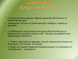 • 1. Назви багатьох держав Африки однакові або близькі за
звучанням до назв
• природних об’єктів на їхній території. Знайдіть і назвіть ці
держави.
• 2. Найбільша в світі річкова магістраль Міссісіпі-Міссурі за
водоносністю посідає 5 місце в світі . Які ріки за водоносністю
перевищують Міссісіпі?
• 1. Назвіть європейську державу, значна частина якої лежить на
півострові, а її столиця на острові.
• 2. Назва якої країни Південної Америки вказує на особливість її
географічного положення
 