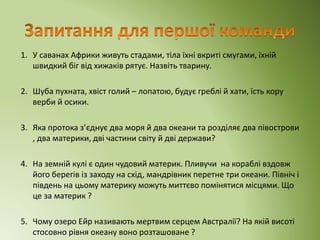 1. У саванах Африки живуть стадами, тіла їхні вкриті смугами, їхній
швидкий біг від хижаків рятує. Назвіть тварину.
2. Шуба пухната, хвіст голий – лопатою, будує греблі й хати, їсть кору
верби й осики.
3. Яка протока з’єднує два моря й два океани та розділяє два півострови
, два материки, дві частини світу й дві держави?
4. На земній кулі є один чудовий материк. Пливучи на кораблі вздовж
його берегів із заходу на схід, мандрівник перетне три океани. Північ і
південь на цьому материку можуть миттєво помінятися місцями. Що
це за материк ?
5. Чому озеро Ейр називають мертвим серцем Австралії? На якій висоті
стосовно рівня океану воно розташоване ?
 