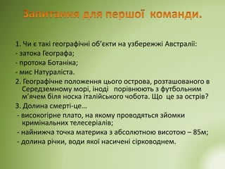 1. Чи є такі географічні об’єкти на узбережжі Австралії:
- затока Географа;
- протока Ботаніка;
- мис Натураліста.
2. Географічне положення цього острова, розташованого в
Середземному морі, іноді порівнюють з футбольним
м’ячем біля носка італійського чобота. Що це за острів?
3. Долина смерті-це…
- високогірне плато, на якому проводяться зйомки
кримінальних телесеріалів;
- найнижча точка материка з абсолютною висотою – 85м;
- долина річки, води якої насичені сірководнем.
 