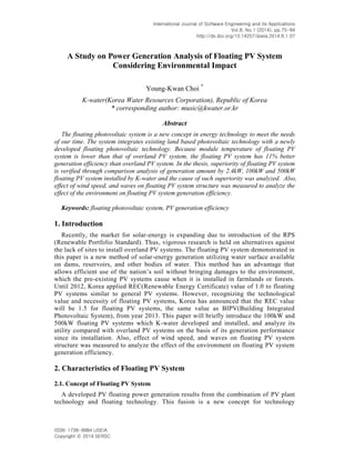International Journal of Software Engineering and Its Applications
Vol.8, No.1 (2014), pp.75-84
http://dx.doi.org/10.14257/ijseia.2014.8.1.07
ISSN: 1738-9984 IJSEIA
Copyright ⓒ 2014 SERSC
A Study on Power Generation Analysis of Floating PV System
Considering Environmental Impact
Young-Kwan Choi *
K-water(Korea Water Resources Corporation), Republic of Korea
* corresponding author: music@kwater.or.kr
Abstract
The floating photovoltaic system is a new concept in energy technology to meet the needs
of our time. The system integrates existing land based photovoltaic technology with a newly
developed floating photovoltaic technology. Because module temperature of floating PV
system is lower than that of overland PV system, the floating PV system has 11% better
generation efficiency than overland PV system. In the thesis, superiority of floating PV system
is verified through comparison analysis of generation amount by 2.4kW, 100kW and 500kW
floating PV system installed by K-water and the cause of such superiority was analyzed. Also,
effect of wind speed, and waves on floating PV system structure was measured to analyze the
effect of the environment on floating PV system generation efficiency.
Keywords: floating photovoltaic system, PV generation efficiency
1. Introduction
Recently, the market for solar-energy is expanding due to introduction of the RPS
(Renewable Portfolio Standard). Thus, vigorous research is held on alternatives against
the lack of sites to install overland PV systems. The floating PV system demonstrated in
this paper is a new method of solar-energy generation utilizing water surface available
on dams, reservoirs, and other bodies of water. This method has an advantage that
allows efficient use of the nation’s soil without bringing damages to the environment,
which the pre-existing PV systems cause when it is installed in farmlands or forests.
Until 2012, Korea applied REC(Renewable Energy Certificate) value of 1.0 to floating
PV systems similar to general PV systems. However, recognizing the technological
value and necessity of floating PV systems, Korea has announced that the REC value
will be 1.5 for floating PV systems, the same value as BIPV(Building Integrated
Photovoltaic System), from year 2013. This paper will briefly introduce the 100kW and
500kW floating PV systems which K-water developed and installed, and analyze its
utility compared with overland PV systems on the basis of its generation performance
since its installation. Also, effect of wind speed, and waves on floating PV system
structure was measured to analyze the effect of the environment on floating PV system
generation efficiency.
2. Characteristics of Floating PV System
2.1. Concept of Floating PV System
A developed PV floating power generation results from the combination of PV plant
technology and floating technology. This fusion is a new concept for technology
 