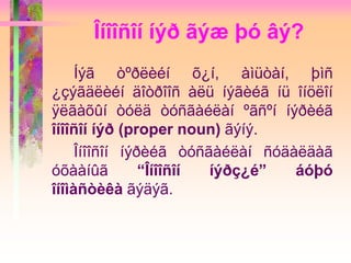 Îíîîñîí íýð ãýæ þó âý?
Íýã òºðëèéí õ¿í, àìüòàí, þìñ
¿çýãäëèéí äîòðîîñ àëü íýãèéã íü îíöëîí
ÿëãàõûí òóëä òóñãàéëàí ºãñºí íýðèéã
îíîîñîí íýð (proper noun) ãýíý.
Îíîîñîí íýðèéã òóñãàéëàí ñóäàëäàã
óõààíûã “Îíîîñîí íýðç¿é” áóþó
îíîìàñòèêà ãýäýã.
 