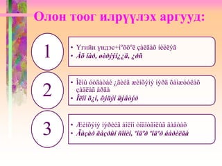 Олон тоог илрүүлэх аргууд:
• Үгийн үндэс+íºõöºë çàëãàõ íèéëýã
• Àõ íàð, øèðýýí¿¿ä, ¿ðñ1
• Îëíû óòãàòàé ¿ãèéã æèíõýíý íýðä õàìæóóëàõ
çàäëàã àðãà
• Îëîí õ¿í, õýäýí äýâòýð
2
• Æèíõýíý íýðèéã áîëîí òîäîòãîëûã äàâòàõ
• Ãàçàð ãàçðûí ñîíèí, ºíäºð ºíäºð áàðèëãà3
 