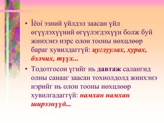 • Îëоí эзний үйлдэл заасан үйл
өгүүлэхүүний өгүүлэгдэхүүн болж буй
жинхэнэ нэрс олон тооны нөхцлөөр
бараг хувилдаггүй: цуглуулах, хурах,
бэлчих, түүх...
• Тодотгосон үгийг нь давтаж салангид
олны санааг заасан тохиолдолд жинхэнэ
нэрийг нь олон тооны нөхцлөөр
хувилгадаггүй: намхан намхан
ширээнүүд...
 