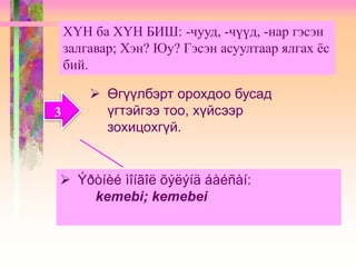 ХҮН ба ХҮН БИШ: -чууд, -чүүд, -нар гэсэн
залгавар; Хэн? Юу? Гэсэн асуултаар ялгах ёс
бий.
3
 Өгүүлбэрт орохдоо бусад
үгтэйгээ тоо, хүйсээр
зохицохгүй.
 Ýðòíèé ìîíãîë õýëýíä áàéñàí:
kemebi; kemebei
 