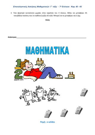 Επαναληπτικές Ασκήσεις Μαθηματικών Γ΄ τάξη - 7η Ενότητα Κεφ. 40 - 45
 Ένα φορτηγό αυτοκίνητο χωράει στην καρότσα του 3 τόνους. Θέλει να μεταφέρει 45
τσουβάλια πατάτες που το καθένα ζυγίζει 65 κιλά. Μπορεί να τα μεταφέρει ναι ή όχι;
Λύση
Απάντηση:_________________________________________________________________________
Πηγή: e-selides
 