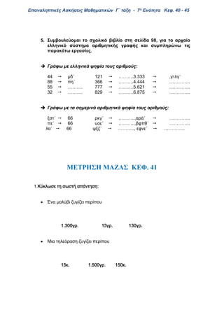 Επαναληπτικές Ασκήσεις Μαθηματικών Γ΄ τάξη - 7η Ενότητα Κεφ. 40 - 45
5. Συμβουλεύομαι το σχολικό βιβλίο στη σελίδα 98, για το αρχαίο
ελληνικό σύστημα αριθμητικής γραφής και συμπληρώνω τις
παρακάτω εργασίες.
 Γράφω με ελληνικά ψηφία τους αριθμούς:
44  μδ΄ 121  ……….3.333  ,γτλγ΄
88  πη΄ 366  ……….4.444  …………..
55  ………. 777  ……….5.621  …………..
32  ………. 829  ……….6.875  …………..
 Γράφω με τα σημερινά αριθμητικά ψηφία τους αριθμούς:
ξστ΄  66 ρκγ΄  ………..,αρά΄  …………..
πε΄  66 υοε΄  ………..,βφπθ΄  …………..
λα΄  66 ψξζ΄  ……….., εφνε΄  …………..
ΜΕΤΡΗΣΗ ΜΑΖΑΣ ΚΕΦ. 41
1.Κύκλωσε τη σωστή απάντηση:
 Ένα μολύβι ζυγίζει περίπου
1.300γρ. 13γρ. 130γρ.
 Μια τηλεόραση ζυγίζει περίπου
15κ. 1.500γρ. 150κ.
 